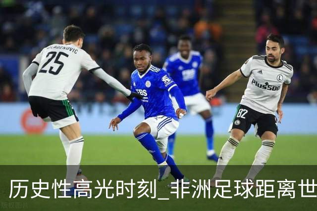 历史性高光时刻 非洲足球距离世界杯冠军还有多远？