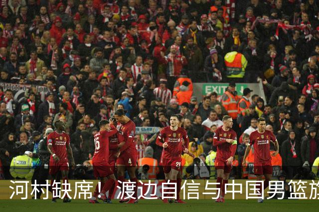 河村缺席！渡边自信与中国男篮旗鼓相当：以我们当下实力完全能赢